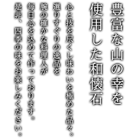 心と技を尽くし味わいを極めた品々。選りすぐりの逸品を腕の確かな料理人が毎日心を込めて作っております。是非、四季の味をお楽しみください。